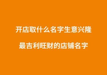 開店取什么名字生意興隆,最吉利旺財的店鋪名字